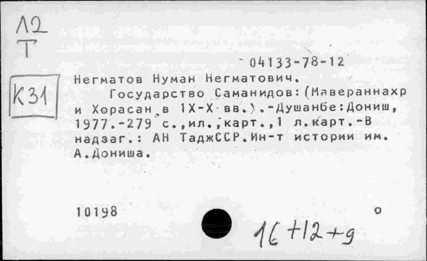 ﻿ло.
T
км]
' 0^133-78-12 Негматов Нуман Негматович.
Государство Саманидов:(Мавераннахр и Хорасанце 1X-X вв.).-Душанбе:Дониш, 1 977 . - 279 с. , ил. ,‘карт . , 1 л. карт . - В надзаг.: АН ТаджССР.Ин-т истории им. А.Дониша.
10198